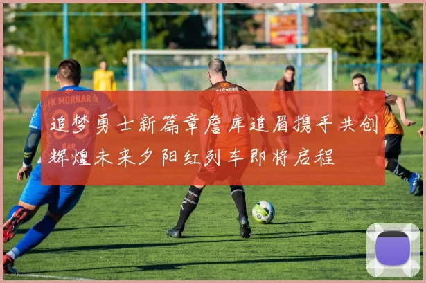 追梦勇士新篇章詹库追眉携手共创辉煌未来夕阳红列车即将启程