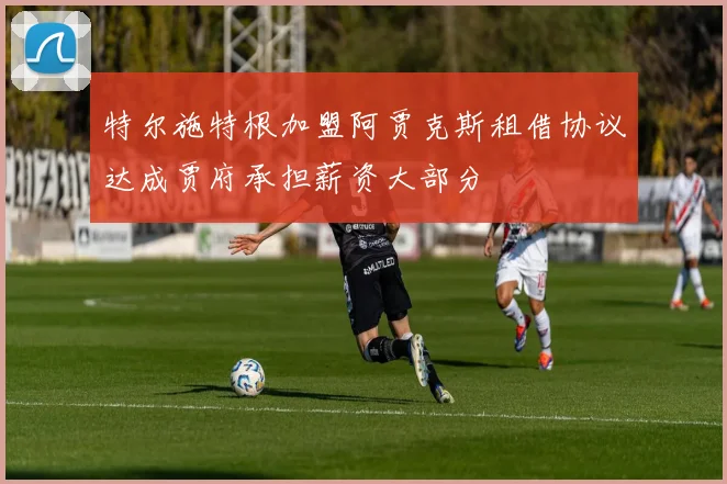 特尔施特根加盟阿贾克斯租借协议达成贾府承担薪资大部分