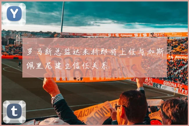 罗马新总监达米科即将上任与加斯佩里尼建立信任关系