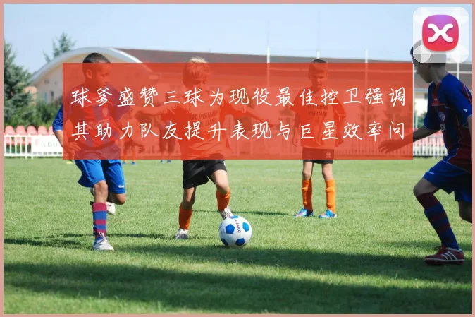 球爹盛赞三球为现役最佳控卫强调其助力队友提升表现与巨星效率问题